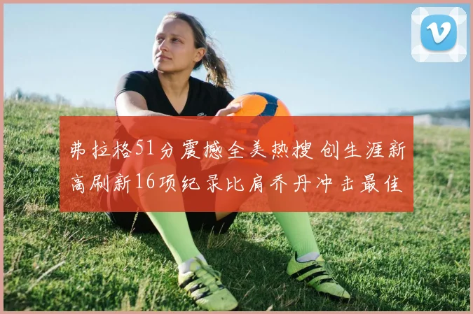弗拉格51分震撼全美热搜 创生涯新高刷新16项纪录比肩乔丹冲击最佳新秀