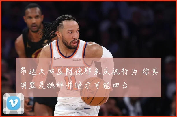昂达夫回应阿德耶米庆祝行为 称其明显是挑衅并暗示可能回击