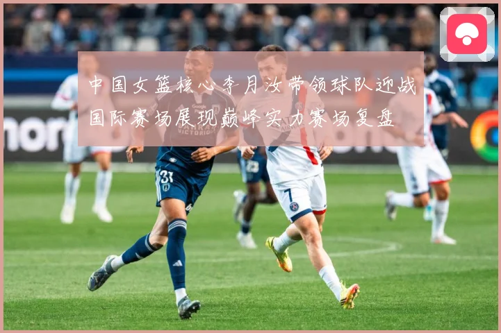 中国女篮核心李月汝带领球队迎战国际赛场展现巅峰实力赛场复盘
