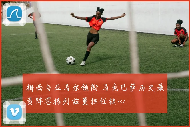 梅西与亚马尔领衔 马竞巴萨历史最贵阵容格列兹曼担任核心