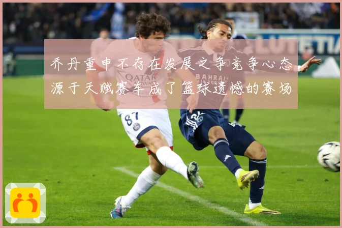 乔丹重申不存在发展之争竞争心态源于天赋赛车成了篮球遗憾的赛场复盘