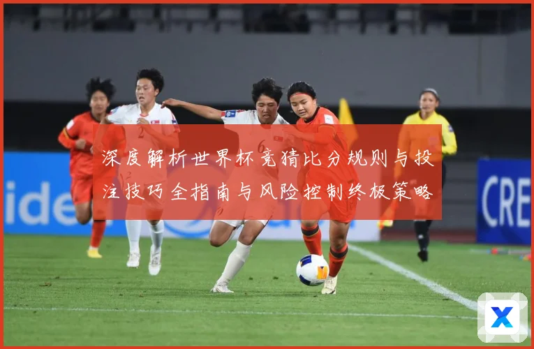 深度解析世界杯竞猜比分规则与投注技巧全指南与风险控制终极策略