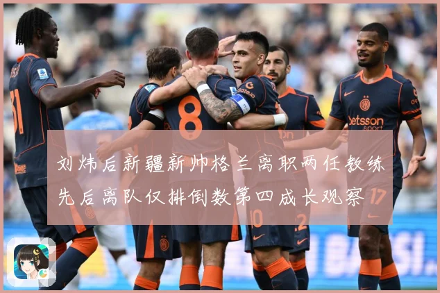刘炜后新疆新帅格兰离职两任教练先后离队仅排倒数第四成长观察