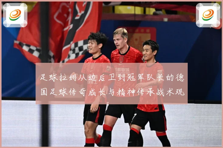 足球拉姆从边后卫到冠军队长的德国足球传奇成长与精神传承战术观察