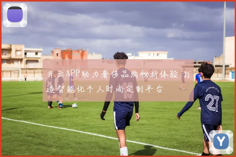 开云APP助力奢侈品购物新体验 打造智能化个人时尚定制平台