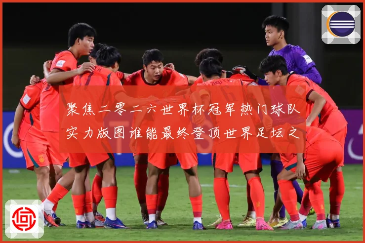 聚焦二零二六世界杯冠军热门球队实力版图谁能最终登顶世界足坛之战术观察
