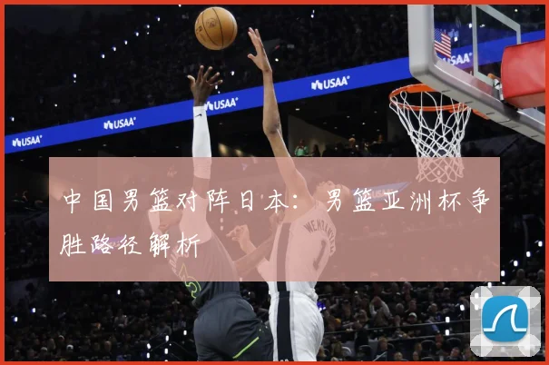 中国男篮对阵日本：男篮亚洲杯争胜路径解析