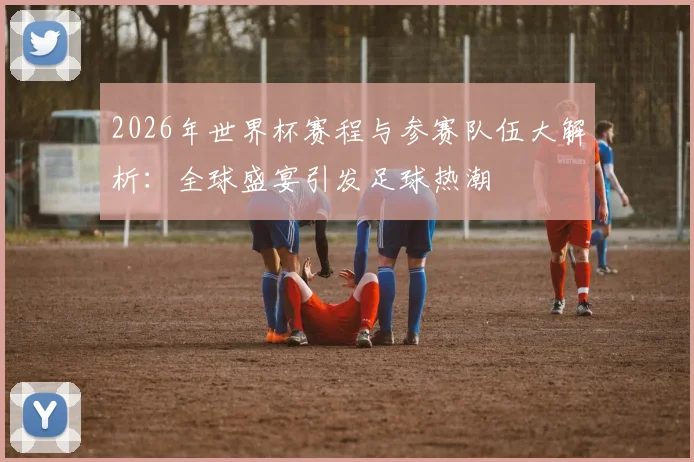 2026年世界杯赛程与参赛队伍大解析：全球盛宴引发足球热潮