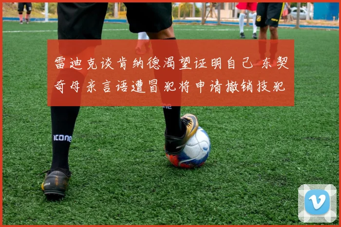 雷迪克谈肯纳德渴望证明自己 东契奇母亲言语遭冒犯将申请撤销技犯