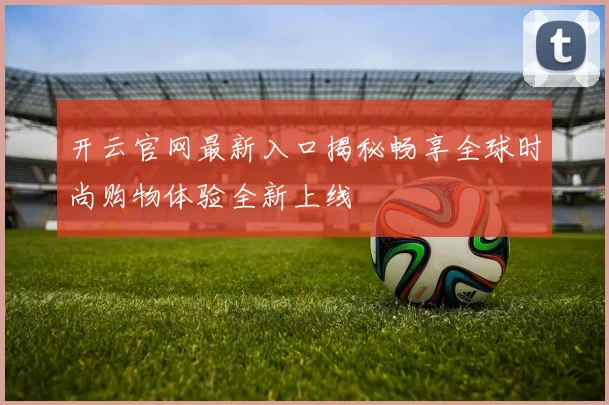 开云官网最新入口揭秘畅享全球时尚购物体验全新上线