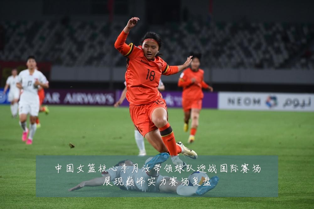 中国女篮核心李月汝带领球队迎战国际赛场展现巅峰实力赛场复盘