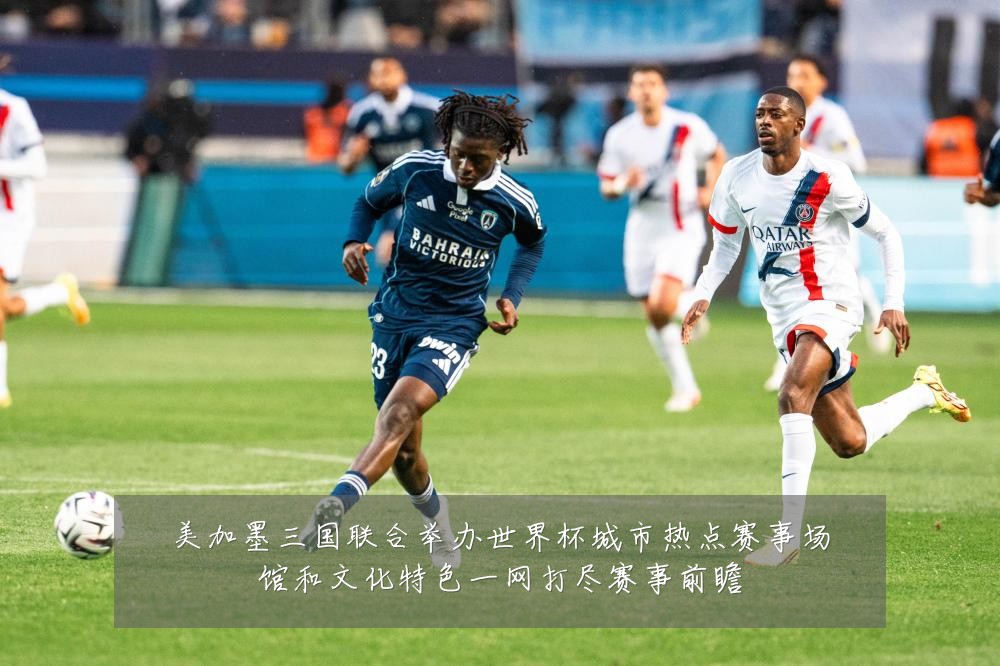 美加墨三国联合举办世界杯城市热点赛事场馆和文化特色一网打尽赛事前瞻