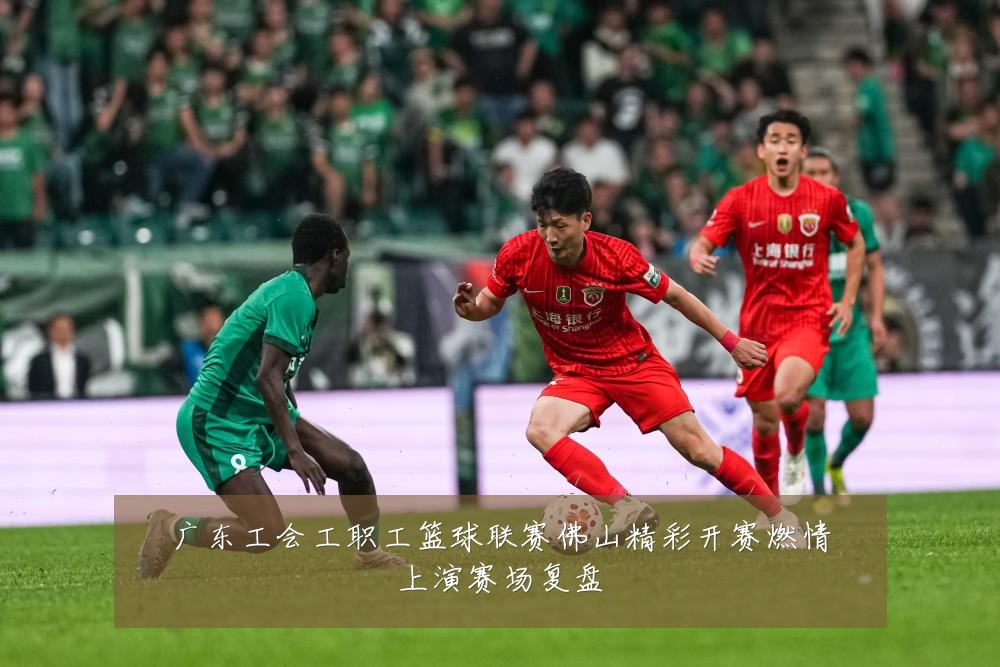 广东工会工职工篮球联赛佛山精彩开赛燃情上演赛场复盘